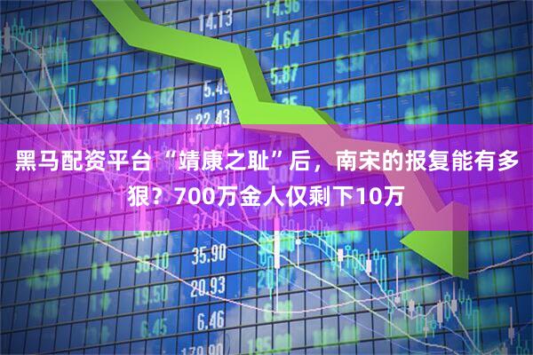 黑马配资平台 “靖康之耻”后，南宋的报复能有多狠？700万金人仅剩下10万