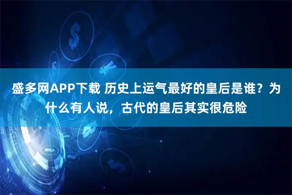 盛多网APP下载 历史上运气最好的皇后是谁？为什么有人说，古代的皇后其实很危险