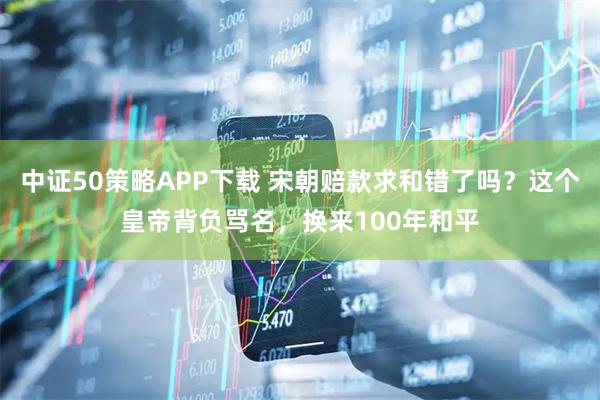 中证50策略APP下载 宋朝赔款求和错了吗？这个皇帝背负骂名，换来100年和平