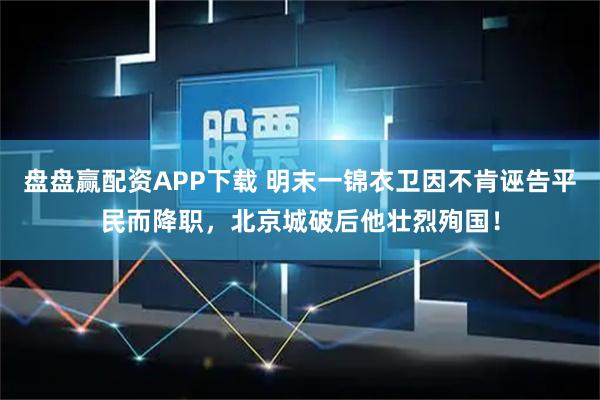 盘盘赢配资APP下载 明末一锦衣卫因不肯诬告平民而降职，北京城破后他壮烈殉国！